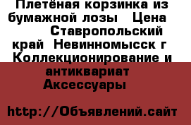 Плетёная корзинка из бумажной лозы › Цена ­ 800 - Ставропольский край, Невинномысск г. Коллекционирование и антиквариат » Аксессуары   